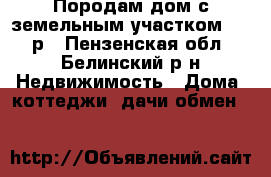  Породам дом с земельным участком 85000р - Пензенская обл., Белинский р-н Недвижимость » Дома, коттеджи, дачи обмен   